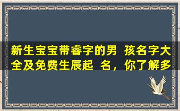 新生宝宝带睿字的男  孩名字大全及免费生辰起  名，你了解多少